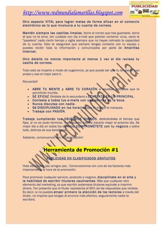 http://www.redmundialamarillas.blogspot.com
Otro aspecto VITAL para lograr metas de forma eficaz en el comercio
electrónico es lo que involucra a tu cuenta de correos.

Mantén siempre las casillas limpias, borra el correo que has guardado, borra
el que no te sirve, ten cuidado con los e-mail que podrían contener virus, vacía la
"papelera" cada cierto tiempo y vigila siempre que no hayas colmado la capacidad
de tu cuenta. Esto te asegurará que siempre tengas contacto con tu equipo y
puedas recibir toda la información y comunicados por parte de Amarillas
Internet.

Otro detalle no menos importante al menos 1 vez al día revises tu
casilla de correos.

Todo esto se imparte a modo de sugerencia, ya que puede ser que tu tengas el tuyo
propio y sea el mejor para ti.

Recuerda!!

   •   ABRE TU MENTE y ABRE TU CORAZÓN a aquellas actitudes que te
       permitirán triunfar.
   •   SE EFICAZ Olvídate de lo secundario y CÉNTRATE EN LO PRINCIPAL.
   •   Contesta a todos tus e-mails con una sonrisa en la boca.
   •   Nunca discutas con nadie.
   •   Sé DISCIPLINADO en los horarios que tú mismo te marques.
   •   Trabaja con PASIÓN.

Trabaja cumpliendo tus OBJETIVOS DIARIOS, dedicándoles el tiempo que
fijes, si no se pudo terminar, mala suerte, intenta hacerlo mejor el próximo día. Sé
mejor día a día en todos los sentidos. COMPROMÉTETE con tu negocio y sobre
todo, disfruta de sus beneficios.

Adelante, comencemos con la capacitación!


               Herramienta de Promoción #1
                 PUBLICIDAD EN CLASIFICADOS GRATUITOS

Hola estimados (as) amigos (as) . Comenzaremos con uno de los factores más
importantes a la hora de la promoción:

Para promover cualquier servicio, producto o negocio, disciplínate en el arte y
la habilidad de escribir titulares cautivantes. Más que cualquier otro
elemento del marketing, ya que escribir poderosos titulares equivale a imprimir
dinero. Ten presente que el titular representa el 90% de las respuestas que recibes.
Es decir, si no puedes atraer primero la atención de los lectores a través del
titular, no importa que tengas el anuncio más efectivo, seguramente nadie te
escribirá.
 