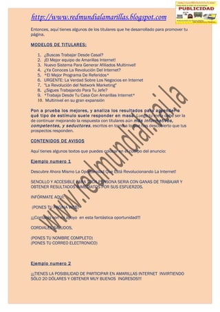 http://www.redmundialamarillas.blogspot.com
Entonces, aquí tienes algunos de los titulares que he desarrollado para promover tu
página.

MODELOS DE TITULARES:

   1. ¿Buscas Trabajar Desde Casal?
   2. ¡El Mejor equipo de Amarillas Internet!
   3. Nuevo Sistema Para Generar Afiliados Multinivel!
   4. ¿Ya Conoces La Revolución Del Internet?
   5. *El Mejor Programa De Referidos*
   6. URGENTE: La Verdad Sobre Los Negocios en Internet
   7. "La Revolución del Network Marketing"
   8. ¿Sigues Trabajando Para Tu Jefe?
   9. *Trabaja Desde Tu Casa Con Amarillas Internet*
   10. Multinivel en su gran expansión

Pon a prueba los mejores, y analiza los resultados para aprender a
qué tipo de estímulo suele responder en masa. Luego tu meta debe ser la
de continuar mejorando la respuesta con titulares aún más informativos,
competentes, y seductores , escritos en torno a lo que has descubierto que tus
prospectos responden.

CONTENIDOS DE AVISOS

Aquí tienes algunos textos que puedes colocar en el cuerpo del anuncio:

Ejemplo numero 1

Descubre Ahora Mismo La Oportunidad Que Está Revolucionando La Internet!

SENCILLO Y ACCESIBLE PARA TODA PERSONA SERIA CON GANAS DE TRABAJAR Y
OBTENER RESULTADOS INMEDIATOS POR SUS ESFUERZOS.

INFÓRMATE AQUÍ:

(PONES TU PAGINA WEB)

¡¡¡Contarás con mi apoyo en esta fantástica oportunidad!!!

CORDIALES SALUDOS,

(PONES TU NOMBRE COMPLETO)
(PONES TU CORREO ELECTRONICO)



Ejemplo numero 2

¡¡¡TIENES LA POSIBILIDAD DE PARTICIPAR EN AMARILLAS INTERNET INVIRTIENDO
SÓLO 20 DÓLARES Y OBTENER MUY BUENOS INGRESOS!!!
 