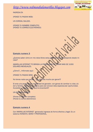 http://www.redmundialamarillas.blogspot.com
INGRESA EN

(PONES TU PAGINA WEB)

UN CORDIAL SALUDO.

(PONES TU NOMBRE COMPLETO)
(PONES TU CORREO ELECTRONICO)




Ejemplo numero 3

¿Quieres saber cómo en mis ratos libres estoy ganando dinero trabajando desde mi
casa?

AMARILLAS INTERNET TE BRINDA LA POSIBILIDAD DE GANAR MAS DE 3.000
DÓLARES MENSUALES.

¿Cómo?... Infórmate aquí:

(PONES TU PAGINA WEB)

No tienes nada que perder... ¡¡¡y sí tienes mucho por ganar!!!

Si eres una persona con mentalidad de ganador, con ganas de cambiar tu vida y la
de tu familia, ingresa a mi página para así conocer ésta espectacular oportunidad.
Accesible y sencilla... ¡¡¡se que te encantará!!!

UN CORDIAL SALUDO.

(Pones tu nombre completo)
(Pones tu correo electrónico)



Ejemplo numero 4

Con AMARILLAS INTERNET generarás ingresos de forma efectiva y legal. Es un
sistema HONESTO, SERIO Y PROFESIONAL.
 