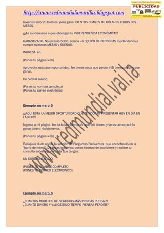 http://www.redmundialamarillas.blogspot.com
Inviertes solo 20 Dólares, para ganar CIENTOS O MILES DE DÓLARES TODOS LOS
MESES.

¡¡¡Te ayudaremos a que obtengas tu INDEPENDENCIA ECONÓMICA!!!

GARANTIZADO. No estarás SOLO, somos un EQUIPO DE PERSONAS ayudándonos a
cumplir nuestras METAS y SUEÑOS.

INGRESA en

(Pones tu página web)

Aprovecha esta gran oportunidad. No tienes nada que perder y SÍ tienes mucho que
ganar.

Un cordial saludo.

(Pones tu nombre completo)
(Pones tu correo electrónico)



Ejemplo numero 5

¡¡¡AQUÍ ESTA LA MEJOR OPORTUNIDAD QUE TE PODRÁN PRESENTAR HOY EN DÍA EN
LA RED!!!

Ingresa a mi página, lee toda la información que allí tienes, y veras como podrás
ganar dinero rápidamente.

(Pones tu página web)

Cualquier duda revisa la sección de Preguntas Frecuentes que encontrarás en la
"barra de menú". De todas maneras, tienes libertad de escribirme y realizar tu
consulta sobre alguna duda que tengas.

UN CORDIAL SALUDO.

(PONES TU NOMBRE COMPLETO)
(PONES TU CORREO ELECTRONICO)




Ejemplo numero 6

¿CUANTOS MODELOS DE NEGOCIOS MÁS PIENSAS PROBAR?
¿CUANTO DINERO Y VALIOSÍSIMO TIEMPO PIENSAS PERDER?
 