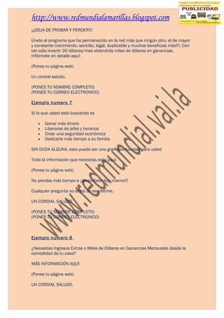 http://www.redmundialamarillas.blogspot.com
¡¡¡DEJA DE PROBAR Y PERDER!!!

Únete al programa que ha permanecido en la red más que ningún otro, el de mayor
y constante crecimiento, sencillo, legal, duplicable y muchos beneficios más!!!. Con
tan sólo invertir 20 dólares/mes obtendrás miles de dólares en ganancias.
Infórmate en detalle aquí:

(Pones tu página web)

Un cordial saludo.

(PONES TU NOMBRE COMPLETO)
(PONES TU CORREO ELECTRONICO)

Ejemplo numero 7

Si lo que usted está buscando es

   •   Ganar más dinero
   •   Liberarse de jefes y horarios
   •   Crear una seguridad económica
   •   Dedicarle más tiempo a su familia

SIN DUDA ALGUNA, esta puede ser una gran oportunidad para usted

Toda la información que necesitas esta aquí:

(Pones tu página web)

No pierdas más tiempo e ¡¡¡inscríbete hoy mismo!!!

Cualquier pregunta no dejes de escribirme.

UN CORDIAL SALUDO.

(PONES TU NOMBRE COMPLETO)
(PONES TU CORREO ELECTRONICO)



Ejemplo numero 8

¿Necesitas Ingresos Extras o Miles de Dólares en Ganancias Mensuales desde la
comodidad de tu casa?

MÁS INFORMACIÓN AQUÍ:

(Pones tu página web)

UN CORDIAL SALUDO.
 