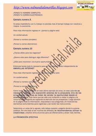 http://www.redmundialamarillas.blogspot.com
(PONES TU NOMBRE COMPLETO)
(PONES TU CORREO ELECTRONICO)

Ejemplo numero 9

Si estas insatisfecho con tu trabajo no pierdas mas el tiempo trabaja con nosotros y
mejora tu economía.

Para más información ingresa en (pones tu página web)

Un cordial saludo

(Pones tu nombre completo)

(Pones tu correo electrónico)

Ejemplo numero 10

¿Tienes olfato para los negocios?

¿Buena vista para distinguir algo diferente?

¿Oído para reconocer una buena oportunidad?

Entonces tienes todo lo necesario para ser un representante independiente de
AMARILLAS INTERNET

Para más información ingresa en (pones tu página web)

Un cordial saludo

(Pones tu nombre completo)

(Pones tu correo electrónico)

Como verás, principalmente en este último ejemplo de aviso, en este caso no es
necesario realizar una exposición extensa de tu propuesta. Uno de los
errores más comunes es tratar de vender la oportunidad desde el
mismo anuncio. Éste tiene que ser sólo una invitación a visitar tu página y la
única forma de lograrlo es captando la atención de tus prospectos. Luego tendrán
en la página toda la información, respuestas a sus preguntas y le mostrará los
elementos contundentes para registrase y así recibir las instrucciones.

Selecciona un aviso de tu agrado, sólo debes copiarlo y pegarlo donde lo quieras
publicar. Por otro lado al ser muchos los afiliados, te recomendamos utilizar tu
creatividad y diseñar otros anuncios para así diferenciarte y atraer más clientes.

LA PROMOCIÓN EFECTIVA
 
