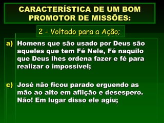 Homens que são usado por Deus são aqueles que tem Fé Nele, Fé naquilo que Deus lhes ordena fazer e fé para realizar o impossível; José não ficou parado erguendo as mão ao alto em aflição e desespero. Não! Em lugar disso ele agiu; CARACTERÍSTICA DE UM BOM PROMOTOR DE MISSÕES: 2 - Voltado para a Ação; 