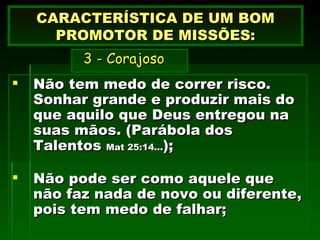 Não tem medo de correr risco. Sonhar grande e produzir mais do que aquilo que Deus entregou na suas mãos. (Parábola dos Talentos  Mat 25:14... ); Não pode ser como aquele que não faz nada de novo ou diferente, pois tem medo de falhar; CARACTERÍSTICA DE UM BOM PROMOTOR DE MISSÕES:   3 - Corajoso 