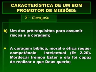 Um dos pré-requisitos para assumir riscos é a coragem;  A coragem bíblica, moral e ética requer competência  intelectual (Et 2.20). Mordecai treinou Ester e ela foi capaz de realizar o que Deus queria; CARACTERÍSTICA DE UM BOM PROMOTOR DE MISSÕES:   3 - Corajoso 
