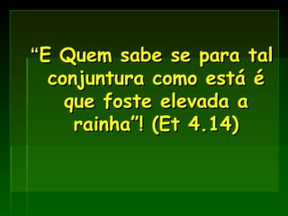 “ E Quem sabe se para tal conjuntura como está é que foste elevada a rainha”! (Et 4.14) 