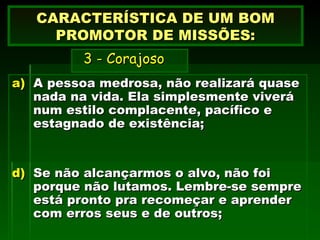 A pessoa medrosa, não realizará quase nada na vida. Ela simplesmente viverá num estilo complacente, pacífico e estagnado de existência; Se não alcançarmos o alvo, não foi porque não lutamos. Lembre-se sempre está pronto pra recomeçar e aprender com erros seus e de outros; CARACTERÍSTICA DE UM BOM PROMOTOR DE MISSÕES:   3 - Corajoso 