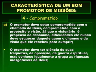 O promotor deve estar comprometido com o chamado de Deus, comprometido com o propósito e visão. Já que o visionário  é propenso ao desânimo, dificuldades ele nunca deve esquecer daquele quem o chamou e da visão que ele recebeu para cumprir; O promotor deve ter ciência de suas fraquezas, da oposição, da guerra espiritual, mas conhece igualmente a graça as riquezas inesgotáveis de Deus; CARACTERÍSTICA DE UM BOM PROMOTOR DE MISSÕES:   4 - Comprometido     