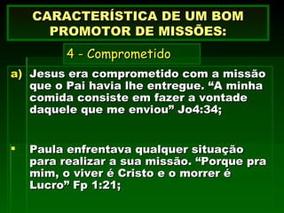 Jesus era comprometido com a missão que o Pai havia lhe entregue. “A minha comida consiste em fazer a vontade daquele que me enviou” Jo4:34; Paula enfrentava qualquer situação para realizar a sua missão. “Porque pra mim, o viver é Cristo e o morrer é Lucro” Fp 1:21;  CARACTERÍSTICA DE UM BOM PROMOTOR DE MISSÕES:   4 - Comprometido     