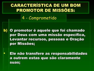 O promotor é aquele que foi chamado por Deus com uma missão específica, Levantar recursos, pessoas e Oração por Missões; Ele não transfere as responsabilidades a outrem estas que são claramente suas; CARACTERÍSTICA DE UM BOM PROMOTOR DE MISSÕES:   4 - Comprometido     