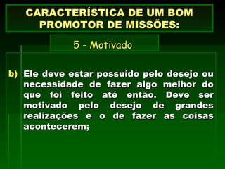 Ele deve estar possuído pelo desejo ou necessidade de fazer algo melhor do que foi feito até então. Deve ser motivado pelo desejo de grandes realizações e o de fazer as coisas acontecerem; CARACTERÍSTICA DE UM BOM PROMOTOR DE MISSÕES:   5 - Motivado   