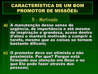 A manutenção desse senso de urgência, de importância e até mesmo de inspiração e grandeza, aceso dentro d’alma o manterá motivado a cumprir a tarefa, mesmo que as coisas se tornem bastante difíceis; O promotor deve ser otimista e não pessimista. Por que? Porque está firmando sua atenção em Deus e no que Ele pode fazer através das pessoas; CARACTERÍSTICA DE UM BOM PROMOTOR DE MISSÕES:   5 - Motivado   
