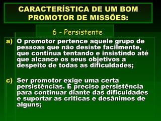 O promotor pertence aquele grupo de pessoas que não desiste facilmente, que continua tentando e insistindo até que alcance os seus objetivos a despeito de todas as dificuldades; Ser promotor exige uma certa persistências. É preciso persistência para continuar diante das dificuldades  e suportar as criticas e desânimos de alguns; CARACTERÍSTICA DE UM BOM PROMOTOR DE MISSÕES:   6 -  Persistente   
