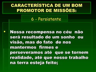 Nossa recompensa no céu  não será resultado de um sonho  ou visão, mas do fato  de nos mantermos  firmes e perseveramos até  que se tornem realidade, até que nosso trabalho na terra esteja feito; CARACTERÍSTICA DE UM BOM PROMOTOR DE MISSÕES:   6 -  Persistente   