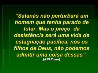 “ Satanás não perturbará um homem que tenha parado de lutar. Mas o preço  da desistência será uma vida de estagnação pacífica, nós os filhos de Deus, não podemos admitir uma coisa dessas”.   {A.W.Tozer} 