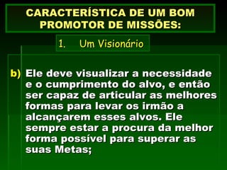 Ele deve visualizar a necessidade e o cumprimento do alvo, e então ser capaz de articular as melhores formas para levar os irmão a alcançarem esses alvos. Ele sempre estar a procura da melhor forma possível para superar as suas Metas; CARACTERÍSTICA DE UM BOM PROMOTOR DE MISSÕES: Um Visionário 
