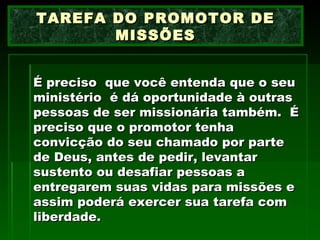 É preciso  que você entenda que o seu ministério  é dá oportunidade à outras pessoas de ser missionária também.  É preciso que o promotor tenha convicção do seu chamado por parte de Deus, antes de pedir, levantar sustento ou desafiar pessoas a entregarem suas vidas para missões e assim poderá exercer sua tarefa com liberdade. TAREFA DO PROMOTOR DE MISSÕES 