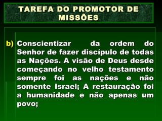 Conscientizar  da ordem do Senhor de fazer discípulo de todas as Nações. A visão de Deus desde começando no velho testamento sempre foi as nações e não somente Israel; A restauração foi a humanidade e não apenas um povo; TAREFA DO PROMOTOR DE MISSÕES 