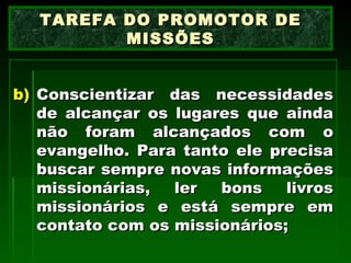 Conscientizar das necessidades de alcançar os lugares que ainda não foram alcançados com o evangelho. Para tanto ele precisa buscar sempre novas informações missionárias, ler bons livros missionários e está sempre em contato com os missionários; TAREFA DO PROMOTOR DE MISSÕES 