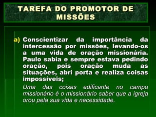 Conscientizar da importância da intercessão por missões, levando-os a uma vida de oração missionária. Paulo sabia e sempre estava pedindo oração, pois oração muda as situações, abri porta e realiza coisas impossíveis; Uma das coisas edificante no campo missionário é o missionário saber que a igreja orou pela sua vida e necessidade.   TAREFA DO PROMOTOR DE MISSÕES 