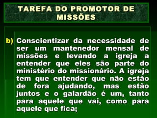 Conscientizar da necessidade de ser um mantenedor mensal de missões e levando a igreja a entender que eles são parte do ministério do missionário. A igreja tem que entender que não estão de fora ajudando, mas estão juntos e o galardão é um, tanto para aquele que vai, como para aquele que fica;  TAREFA DO PROMOTOR DE MISSÕES 