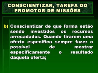 Conscientizar de que forma estão sendo investidos os recursos arrecadados. Quando tirarem uma oferta especifica sempre fazer o possível de mostrar especificamente o resultado daquela oferta; CONSCIENTIZAR, TAREFA DO PROMOTOR DE MISSÕES 