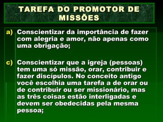 Conscientizar da importância de fazer com alegria e amor, não apenas como uma obrigação; Conscientizar que a igreja (pessoas) tem uma só missão, orar, contribuir e fazer discípulos. No conceito antigo você escolhia uma tarefa a de orar ou de contribuir ou ser missionário, mas as três coisas estão interligadas e devem ser obedecidas pela mesma pessoa; TAREFA DO PROMOTOR DE MISSÕES 