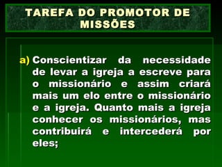 Conscientizar da necessidade de levar a igreja a escreve para o missionário e assim criará mais um elo entre o missionário e a igreja. Quanto mais a igreja conhecer os missionários, mas contribuirá e intercederá por eles; TAREFA DO PROMOTOR DE MISSÕES 