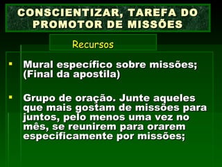 Mural específico sobre missões; (Final da apostila) Grupo de oração. Junte aqueles que mais gostam de missões para juntos, pelo menos uma vez no mês, se reunirem para orarem especificamente por missões; CONSCIENTIZAR, TAREFA DO PROMOTOR DE MISSÕES   Recursos   