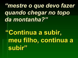 “ mestre o que devo fazer quando chegar no topo da montanha?” “ Continua a subir, meu filho, continua a subir” 