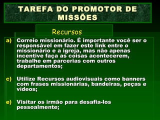 Correio missionário. É importante você ser o responsável em fazer este link entre o missionário e a igreja, mas não apenas incentive faça as coisas acontecerem, trabalhe em parcerias com outros departamentos; Utilize Recursos audiovisuais como banners com frases missionárias, bandeiras, peças e vídeos; Visitar os irmão para desafia-los pessoalmente; TAREFA DO PROMOTOR DE MISSÕES   Recursos   