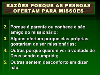Porque é parente ou conhece e são amigo do missionário; Alguns ofertam porque elas próprias gostariam de ser missionárias; Outras porque querem ver a vontade de Deus sendo cumprida; Outras sentem desconforto em dizer não; RAZÕES PORQUE AS PESSOAS OFERTAM PARA MISSÕES 