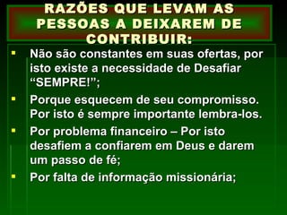 Não são constantes em suas ofertas, por isto existe a necessidade de Desafiar “SEMPRE!”; Porque esquecem de seu compromisso. Por isto é sempre importante lembra-los. Por problema financeiro – Por isto desafiem a confiarem em Deus e darem um passo de fé; Por falta de informação missionária; RAZÕES QUE LEVAM AS PESSOAS A DEIXAREM DE CONTRIBUIR: 