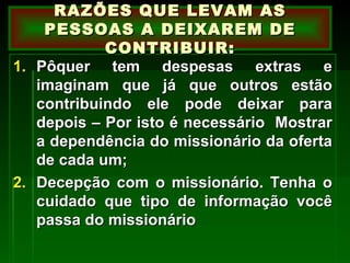 Pôquer tem despesas extras e imaginam que já que outros estão contribuindo ele pode deixar para depois – Por isto é necessário  Mostrar a dependência do missionário da oferta de cada um; Decepção com o missionário. Tenha o cuidado que tipo de informação você passa do missionário RAZÕES QUE LEVAM AS PESSOAS A DEIXAREM DE CONTRIBUIR: 