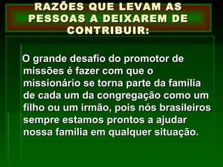 O grande desafio do promotor de missões é fazer com que o missionário se torna parte da família de cada um da congregação como um filho ou um irmão, pois nós brasileiros sempre estamos prontos a ajudar nossa família em qualquer situação. RAZÕES QUE LEVAM AS PESSOAS A DEIXAREM DE CONTRIBUIR: 