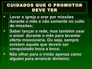 Levar a igreja a orar por missões durante o mês e não somente no culto de missões; Saber lançar a rede, mas também usar o anzol  durante o mês para levantar oferta missionária. Ou seja, sempre existem aquele que devem ser conquistado boca a boca; Não olhar para o irmão apenas como alguém para arrancar dinheiro; CUIDADOS QUE O PROMOTOR DEVE TER 