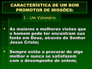As maiores e melhores visões que o homem pode ter encontram sua fonte em Deus, através do Senhor Jesus Cristo; Sempre estão a procurar de algo melhor e nunca se satisfazem com o desempenho de ontem; CARACTERÍSTICA DE UM BOM PROMOTOR DE MISSÕES: 1 - Um Visionário 