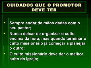 Sempre andar de mãos dadas com o seu pastor; Nunca deixar de organizar o culto encima da hora, mas quando terminar o culto missionário já começar a planejar o outro; O culto missionário deve der o melhor culto da igreja; CUIDADOS QUE O PROMOTOR DEVE TER 