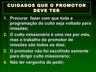 Procurar  fazer com que toda a programação do culto seja voltado para missões; O culto missionário é uma vez por mês, mas o trabalho do promotor de missões são todos os dias; O promotor não foi escolhido somente para dirigir culto missionário; Não ter vergonha de pedir; CUIDADOS QUE O PROMOTOR DEVE TER 