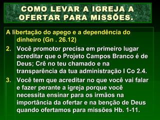 A libertação do apego e a dependência do dinheiro (Gn . 26.12) Você promotor precisa em primeiro lugar acreditar que o Projeto Campos Branco é de Deus; Crê no teu chamado e na transparência da tua administração  I  Co 2.4. Você tem que acreditar no que você vai falar e fazer perante a igreja porque você necessita ensinar para os irmãos na importância da ofertar e na benção de Deus quando ofertamos para missões Hb. 1-11. COMO LEVAR A IGREJA A OFERTAR PARA MISSÕES.  