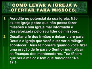 Acredite no potencial da sua igreja. Não existe igreja pobre que não possa fazer missões e sim igreja mal informada e desvalorizada pelo seu líder de missões; Desafiar a fé dos irmãos e deixar claro para Deus e a igreja que você quer ver o milagre acontecer. Deus te honrará quando você fizer uma oração de fé para o Senhor multiplicar as finanças dos mantenedores. Tua fé tem que ser a maior e tem que funcionar 1Rs 17.1. COMO LEVAR A IGREJA A OFERTAR PARA MISSÕES.  