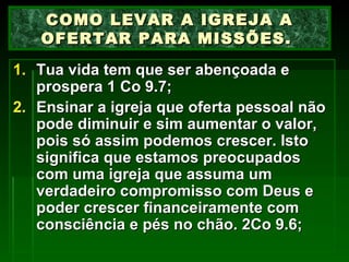 Tua vida tem que ser abençoada e prospera 1 Co 9.7; Ensinar a igreja que oferta pessoal não pode diminuir e sim aumentar o valor, pois só assim podemos crescer. Isto significa que estamos preocupados com uma igreja que assuma um verdadeiro compromisso com Deus e poder crescer financeiramente com consciência e pés no chão. 2Co 9.6; COMO LEVAR A IGREJA A OFERTAR PARA MISSÕES.  