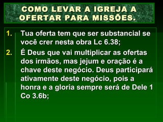 Tua oferta tem que ser substancial se você crer nesta obra Lc 6.38; É Deus que vai multiplicar as ofertas dos irmãos, mas jejum e oração é a chave deste negócio. Deus participará ativamente deste negócio, pois a honra e a gloria sempre será de Dele 1 Co 3.6b; COMO LEVAR A IGREJA A OFERTAR PARA MISSÕES.  