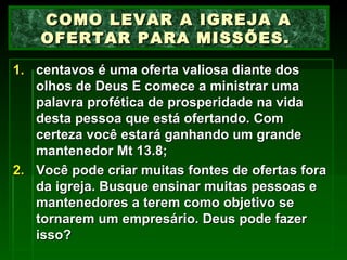 centavos é uma oferta valiosa diante dos olhos de Deus E comece a ministrar uma palavra profética de prosperidade na vida desta pessoa que está ofertando. Com certeza você estará ganhando um grande mantenedor Mt 13.8; Você pode criar muitas fontes de ofertas fora da igreja. Busque ensinar muitas pessoas e mantenedores a terem como objetivo se tornarem um empresário. Deus pode fazer isso? COMO LEVAR A IGREJA A OFERTAR PARA MISSÕES.  