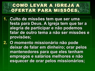Culto de missões tem que ser uma festa para Deus. A Igreja tem que ter a alegria de participar e não podemos falar de outro tema a não ser missões e provisões; O momento missionário não pode deixar de falar em dinheiro; orar pelos mantenedores para que eles tenham empregos e salários melhores e não esquecer de orar pelos missionários; COMO LEVAR A IGREJA A OFERTAR PARA MISSÕES.  