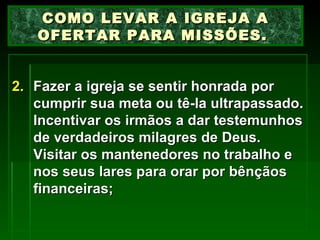 Fazer a igreja se sentir honrada por cumprir sua meta ou tê-la ultrapassado. Incentivar os irmãos a dar testemunhos de verdadeiros milagres de Deus. Visitar os mantenedores no trabalho e nos seus lares para orar por bênçãos financeiras; COMO LEVAR A IGREJA A OFERTAR PARA MISSÕES.  
