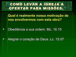 Qual é realmente nossa motivação de nos envolvermos com esta obra?   Obediência a sua ordem. Mc. 16.15 Alegrar o coração de Deus. Lc. 15.07 COMO LEVAR A IGREJA A OFERTAR PARA MISSÕES.  