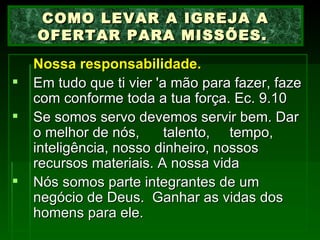 Nossa responsabilidade.   Em tudo que ti vier 'a mão para fazer, faze com conforme toda a tua força. Ec. 9.10 Se somos servo devemos servir bem. Dar o melhor de nós,  talento,  tempo, inteligência, nosso dinheiro, nossos recursos materiais. A nossa vida Nós somos parte integrantes de um negócio de Deus.  Ganhar as vidas dos homens para ele. COMO LEVAR A IGREJA A OFERTAR PARA MISSÕES.  