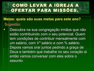 Metas: quais são suas metas para este ano?   Sugestão: Descubra na sua congregação irmãos que não estão contribuindo com o seu potencial. Quem tem condições de contribuir mensalmente com um salário, com  V*  salário e com % salário. Depois vamos orar juntos pedindo a graça de Deus e também que trabalhe no seu coração ai então vamos conversar com eles sobre o assunto. COMO LEVAR A IGREJA A OFERTAR PARA MISSÕES.  