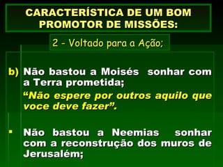 Não bastou a Moisés  sonhar com a Terra prometida; “ Não espere por outros aquilo que voce deve fazer”. Não bastou a Neemias  sonhar com a reconstrução dos muros de Jerusalém;   CARACTERÍSTICA DE UM BOM PROMOTOR DE MISSÕES: 2 - Voltado para a Ação; 